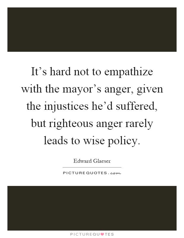 It's hard not to empathize with the mayor's anger, given the injustices he'd suffered, but righteous anger rarely leads to wise policy Picture Quote #1