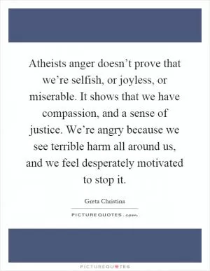 Atheists anger doesn’t prove that we’re selfish, or joyless, or miserable. It shows that we have compassion, and a sense of justice. We’re angry because we see terrible harm all around us, and we feel desperately motivated to stop it Picture Quote #1