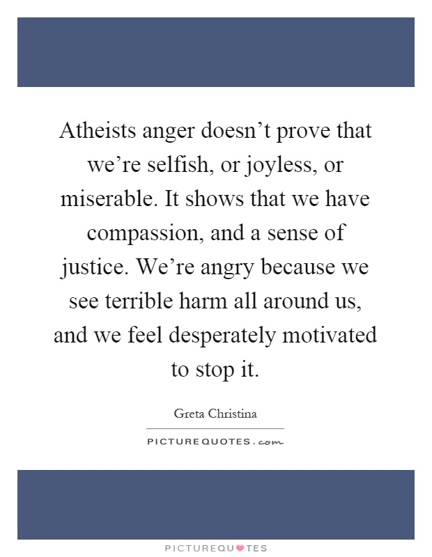 Atheists anger doesn't prove that we're selfish, or joyless, or miserable. It shows that we have compassion, and a sense of justice. We're angry because we see terrible harm all around us, and we feel desperately motivated to stop it Picture Quote #1