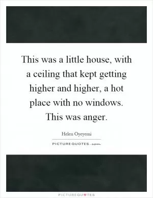 This was a little house, with a ceiling that kept getting higher and higher, a hot place with no windows. This was anger Picture Quote #1