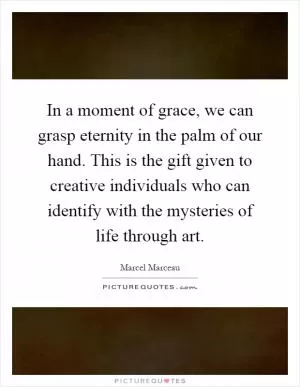 In a moment of grace, we can grasp eternity in the palm of our hand. This is the gift given to creative individuals who can identify with the mysteries of life through art Picture Quote #1