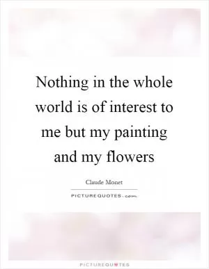 Nothing in the whole world is of interest to me but my painting and my flowers Picture Quote #1