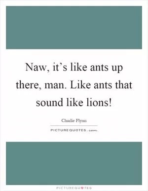 Naw, it’s like ants up there, man. Like ants that sound like lions! Picture Quote #1