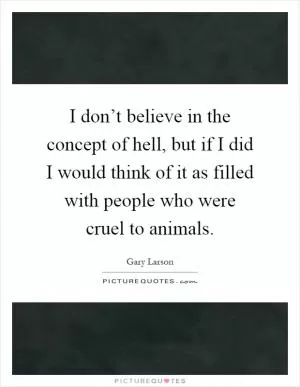 I don’t believe in the concept of hell, but if I did I would think of it as filled with people who were cruel to animals Picture Quote #1