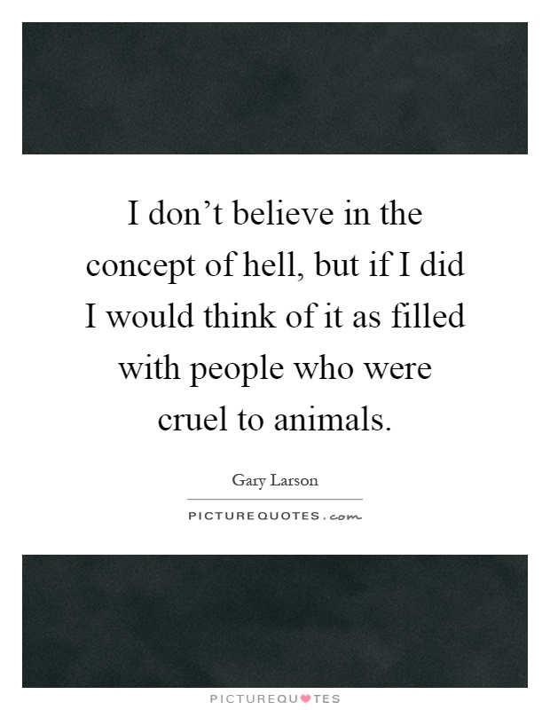 I don't believe in the concept of hell, but if I did I would think of it as filled with people who were cruel to animals Picture Quote #1