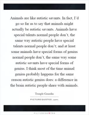 Animals are like autistic savants. In fact, I’d go so far as to say that animals might actually be autistic savants. Animals have special talents normal people don’t, the same way autistic people have special talents normal people don’t; and at least some animals have special forms of genius normal people don’t, the same way some autistic savants have special forms of genius. I think most of the time animal genius probably happens for the same reason autistic genius does: a difference in the brain autistic people share with animals Picture Quote #1