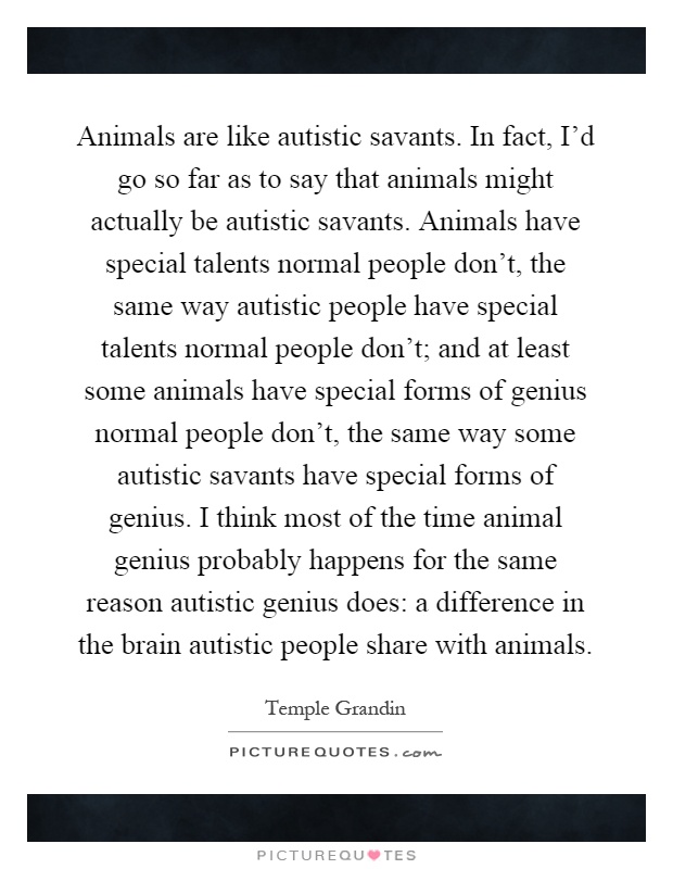 Animals are like autistic savants. In fact, I'd go so far as to say that animals might actually be autistic savants. Animals have special talents normal people don't, the same way autistic people have special talents normal people don't; and at least some animals have special forms of genius normal people don't, the same way some autistic savants have special forms of genius. I think most of the time animal genius probably happens for the same reason autistic genius does: a difference in the brain autistic people share with animals Picture Quote #1
