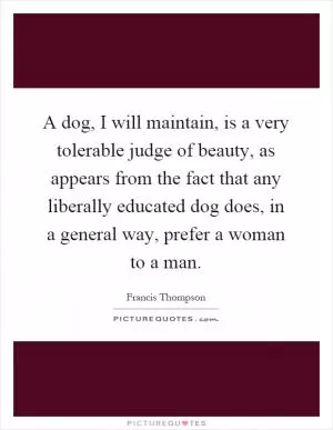 A dog, I will maintain, is a very tolerable judge of beauty, as appears from the fact that any liberally educated dog does, in a general way, prefer a woman to a man Picture Quote #1