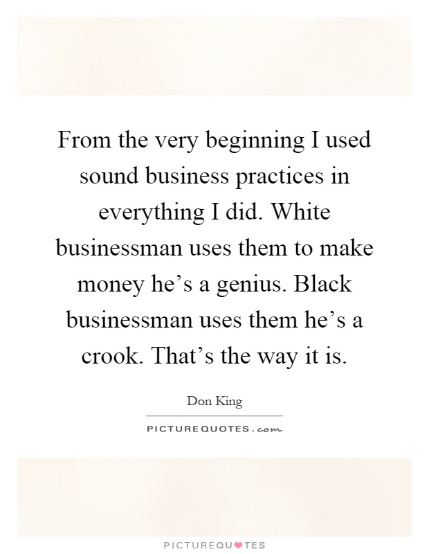 From the very beginning I used sound business practices in everything I did. White businessman uses them to make money he's a genius. Black businessman uses them he's a crook. That's the way it is Picture Quote #1