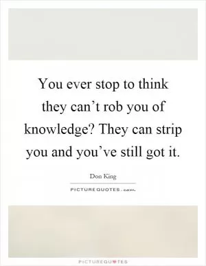 You ever stop to think they can’t rob you of knowledge? They can strip you and you’ve still got it Picture Quote #1