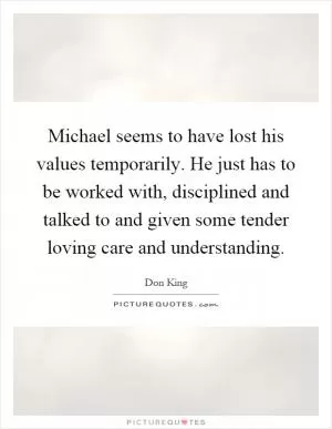 Michael seems to have lost his values temporarily. He just has to be worked with, disciplined and talked to and given some tender loving care and understanding Picture Quote #1