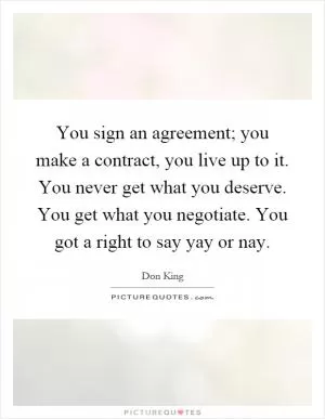 You sign an agreement; you make a contract, you live up to it. You never get what you deserve. You get what you negotiate. You got a right to say yay or nay Picture Quote #1