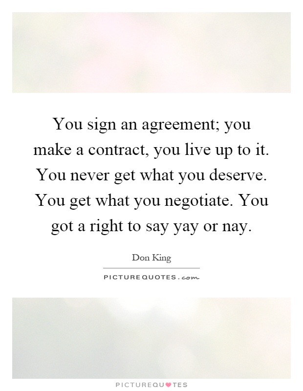 You sign an agreement; you make a contract, you live up to it. You never get what you deserve. You get what you negotiate. You got a right to say yay or nay Picture Quote #1