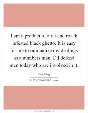 I am a product of a rat and roach infested black ghetto. It is easy for me to rationalize my dealings as a numbers man. I’ll defend men today who are involved in it Picture Quote #1