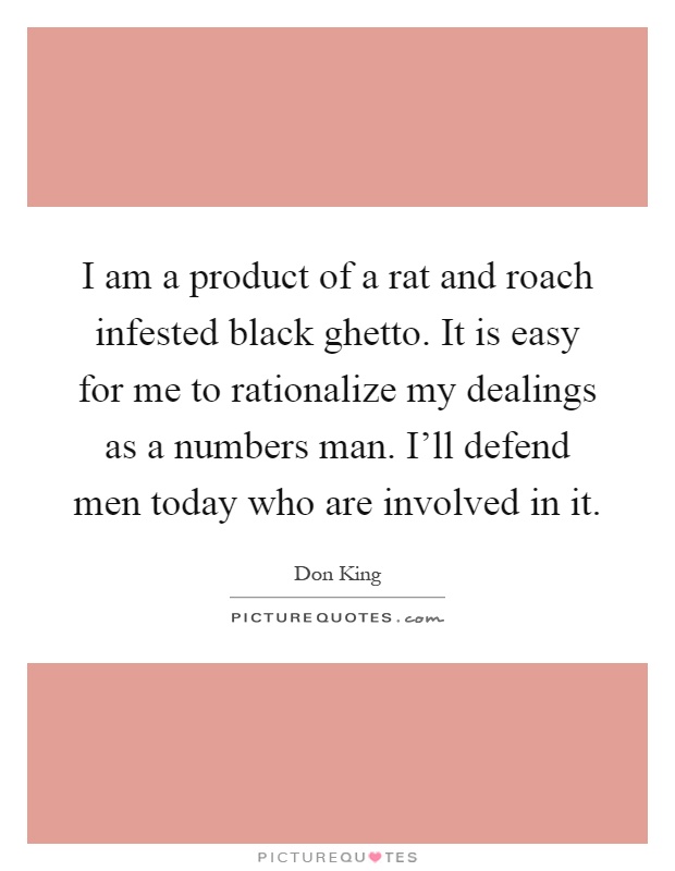 I am a product of a rat and roach infested black ghetto. It is easy for me to rationalize my dealings as a numbers man. I'll defend men today who are involved in it Picture Quote #1