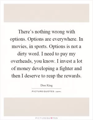There’s nothing wrong with options. Options are everywhere. In movies, in sports. Options is not a dirty word. I need to pay my overheads, you know. I invest a lot of money developing a fighter and then I deserve to reap the rewards Picture Quote #1