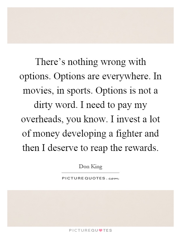 There's nothing wrong with options. Options are everywhere. In movies, in sports. Options is not a dirty word. I need to pay my overheads, you know. I invest a lot of money developing a fighter and then I deserve to reap the rewards Picture Quote #1