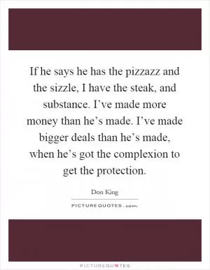 If he says he has the pizzazz and the sizzle, I have the steak, and substance. I’ve made more money than he’s made. I’ve made bigger deals than he’s made, when he’s got the complexion to get the protection Picture Quote #1