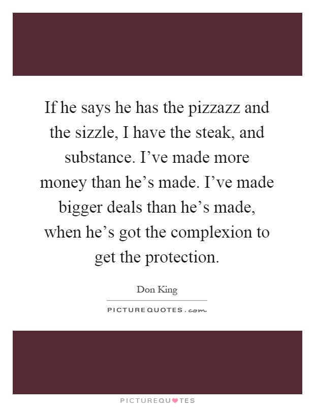 If he says he has the pizzazz and the sizzle, I have the steak, and substance. I've made more money than he's made. I've made bigger deals than he's made, when he's got the complexion to get the protection Picture Quote #1