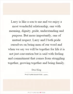 Larry is like a son to me and we enjoy a most wonderful relationship, one with meaning, dignity, pride, understanding and purpose. But more importantly, one of mutual respect. Larry and I both pride ourselves on being men of our word and when we say we will be together for life it is not just convention but is said with feeling and commitment that comes from struggling together, growing together and being family Picture Quote #1