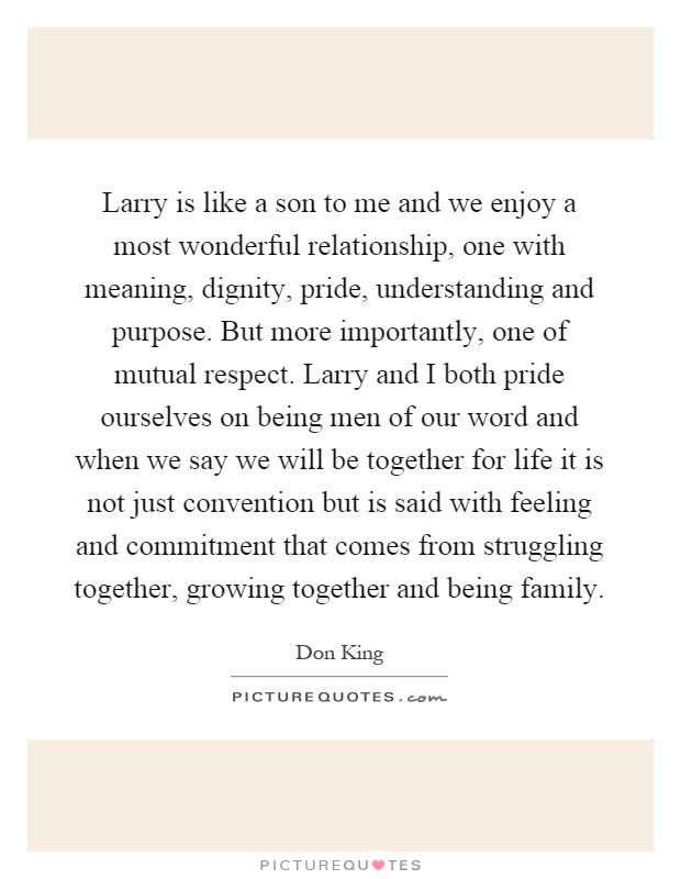 Larry is like a son to me and we enjoy a most wonderful relationship, one with meaning, dignity, pride, understanding and purpose. But more importantly, one of mutual respect. Larry and I both pride ourselves on being men of our word and when we say we will be together for life it is not just convention but is said with feeling and commitment that comes from struggling together, growing together and being family Picture Quote #1