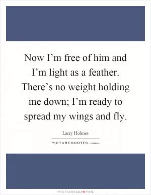 Now I’m free of him and I’m light as a feather. There’s no weight holding me down; I’m ready to spread my wings and fly Picture Quote #1