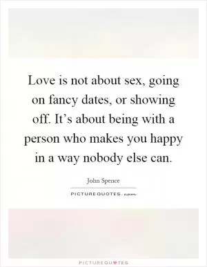 Love is not about sex, going on fancy dates, or showing off. It’s about being with a person who makes you happy in a way nobody else can Picture Quote #1