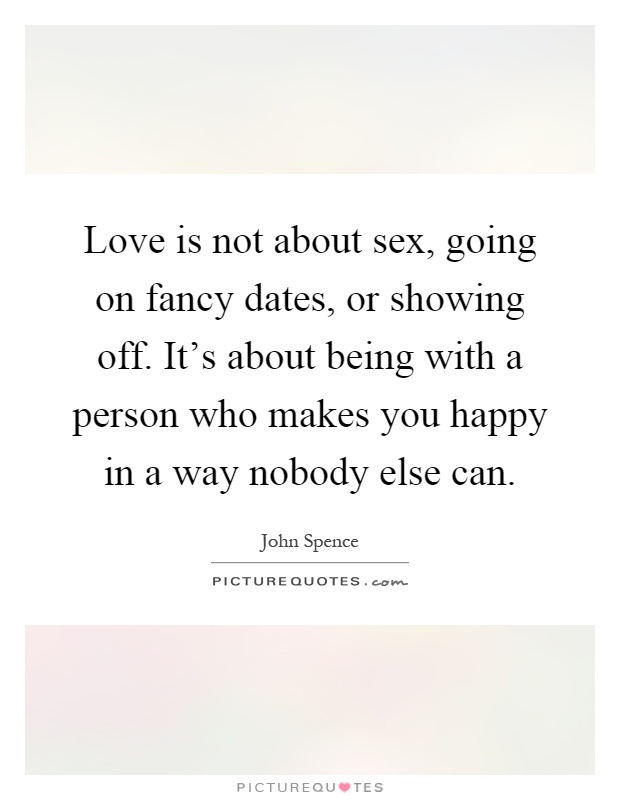 Love is not about sex, going on fancy dates, or showing off. It’s about being with a person who makes you happy in a way nobody else can Picture Quote #1