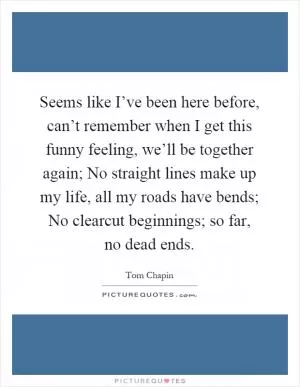 Seems like I’ve been here before, can’t remember when I get this funny feeling, we’ll be together again; No straight lines make up my life, all my roads have bends; No clearcut beginnings; so far, no dead ends Picture Quote #1