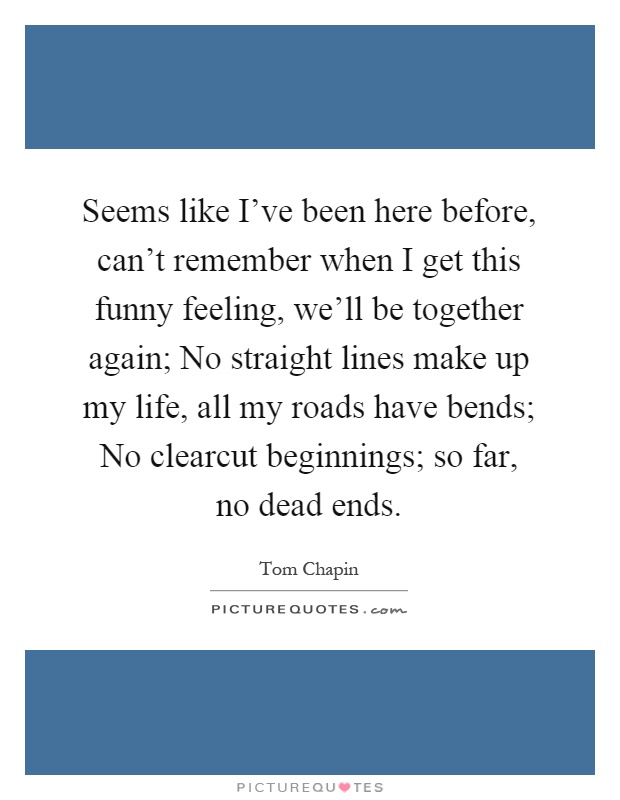 Seems like I've been here before, can't remember when I get this funny feeling, we'll be together again; No straight lines make up my life, all my roads have bends; No clearcut beginnings; so far, no dead ends Picture Quote #1