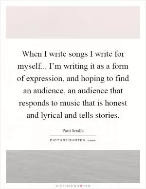When I write songs I write for myself... I’m writing it as a form of expression, and hoping to find an audience, an audience that responds to music that is honest and lyrical and tells stories Picture Quote #1
