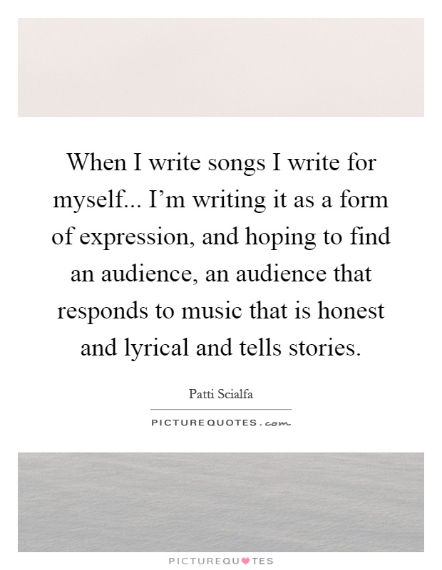When I write songs I write for myself... I'm writing it as a form of expression, and hoping to find an audience, an audience that responds to music that is honest and lyrical and tells stories Picture Quote #1