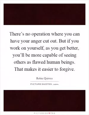There’s no operation where you can have your anger cut out. But if you work on yourself, as you get better, you’ll be more capable of seeing others as flawed human beings. That makes it easier to forgive Picture Quote #1