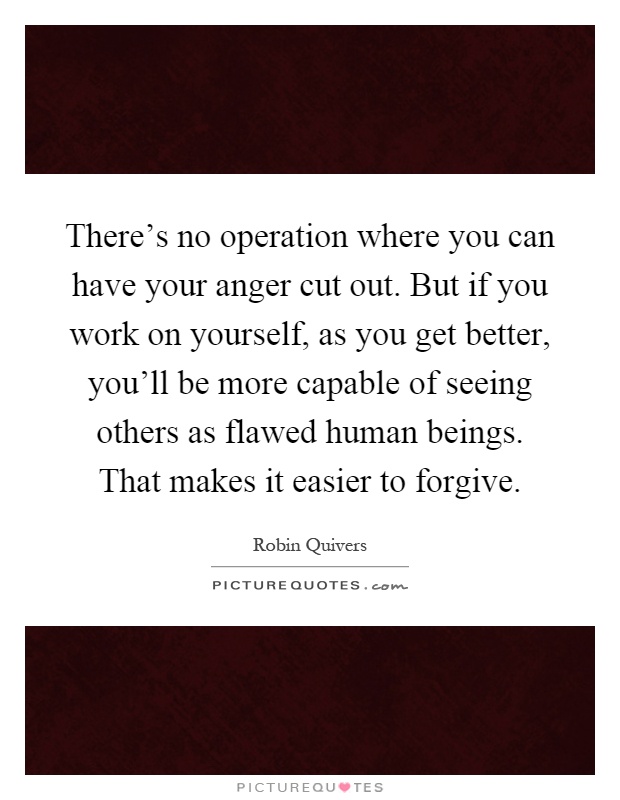 There's no operation where you can have your anger cut out. But if you work on yourself, as you get better, you'll be more capable of seeing others as flawed human beings. That makes it easier to forgive Picture Quote #1