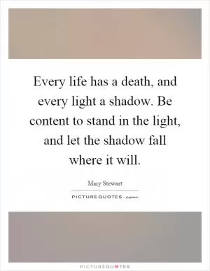Every life has a death, and every light a shadow. Be content to stand in the light, and let the shadow fall where it will Picture Quote #1