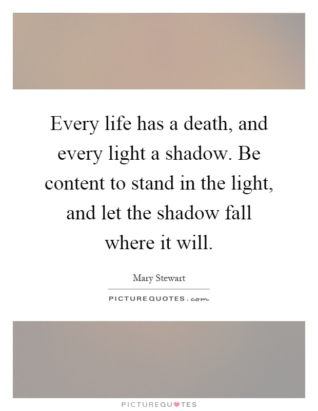 Every life has a death, and every light a shadow. Be content to stand in the light, and let the shadow fall where it will Picture Quote #1