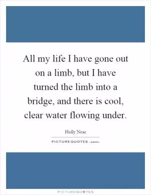 All my life I have gone out on a limb, but I have turned the limb into a bridge, and there is cool, clear water flowing under Picture Quote #1