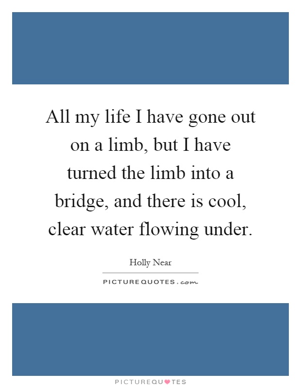 All my life I have gone out on a limb, but I have turned the limb into a bridge, and there is cool, clear water flowing under Picture Quote #1