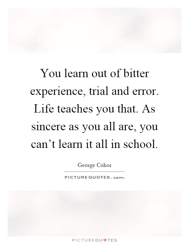 You learn out of bitter experience, trial and error. Life teaches you that. As sincere as you all are, you can't learn it all in school Picture Quote #1