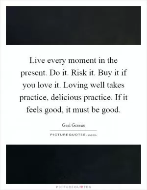 Live every moment in the present. Do it. Risk it. Buy it if you love it. Loving well takes practice, delicious practice. If it feels good, it must be good Picture Quote #1