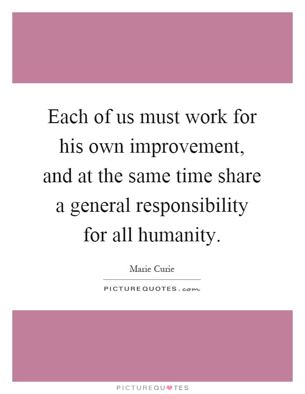 Each of us must work for his own improvement, and at the same time share a general responsibility for all humanity Picture Quote #1