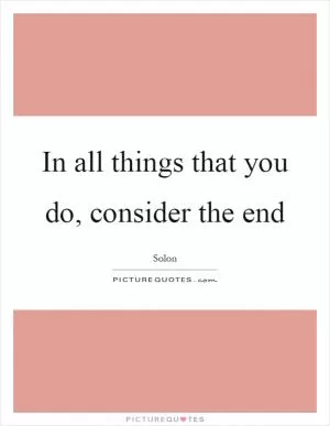 In all things that you do, consider the end Picture Quote #1