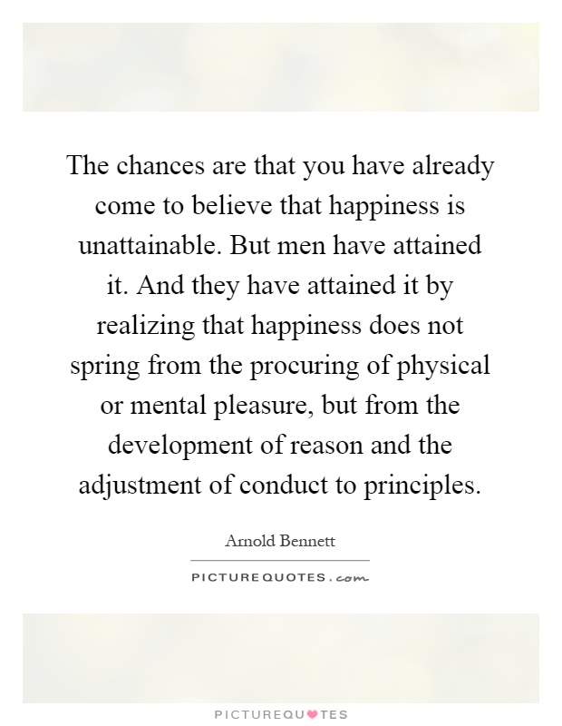 The chances are that you have already come to believe that happiness is unattainable. But men have attained it. And they have attained it by realizing that happiness does not spring from the procuring of physical or mental pleasure, but from the development of reason and the adjustment of conduct to principles Picture Quote #1