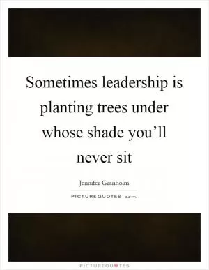 Sometimes leadership is planting trees under whose shade you’ll never sit Picture Quote #1