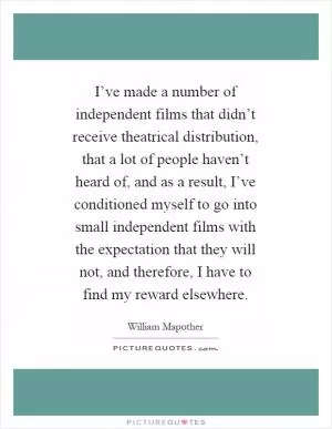 I’ve made a number of independent films that didn’t receive theatrical distribution, that a lot of people haven’t heard of, and as a result, I’ve conditioned myself to go into small independent films with the expectation that they will not, and therefore, I have to find my reward elsewhere Picture Quote #1