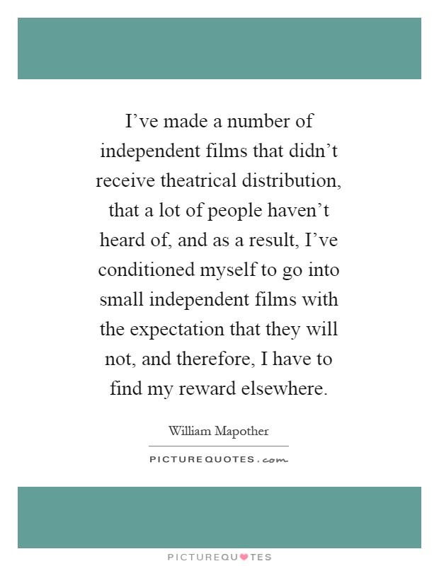 I've made a number of independent films that didn't receive theatrical distribution, that a lot of people haven't heard of, and as a result, I've conditioned myself to go into small independent films with the expectation that they will not, and therefore, I have to find my reward elsewhere Picture Quote #1