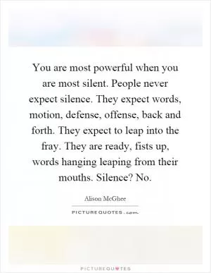 You are most powerful when you are most silent. People never expect silence. They expect words, motion, defense, offense, back and forth. They expect to leap into the fray. They are ready, fists up, words hanging leaping from their mouths. Silence? No Picture Quote #1