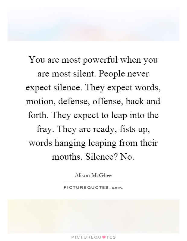 You are most powerful when you are most silent. People never expect silence. They expect words, motion, defense, offense, back and forth. They expect to leap into the fray. They are ready, fists up, words hanging leaping from their mouths. Silence? No Picture Quote #1