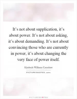 It’s not about supplication, it’s about power. It’s not about asking, it’s about demanding. It’s not about convincing those who are currently in power, it’s about changing the very face of power itself Picture Quote #1
