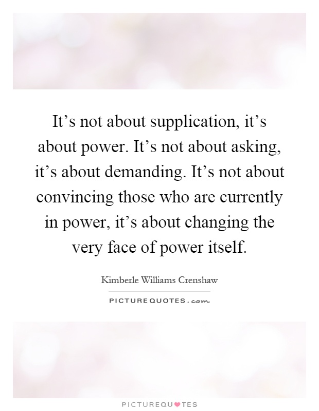 It's not about supplication, it's about power. It's not about asking, it's about demanding. It's not about convincing those who are currently in power, it's about changing the very face of power itself Picture Quote #1